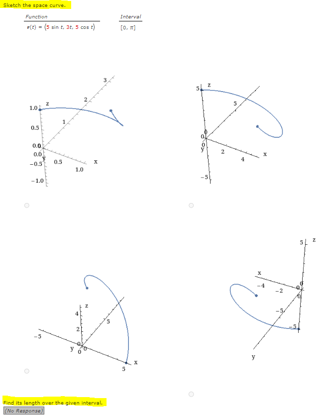 Sketch the space curve.
Function
r(t) = (5 sin t, 3t, 5 cos t)
1.0
O
0.5
0.0
0.0
-0.5
-1.0
-5
Z
0.5
1.0
4
X
Find its length over the given interval.
(No Response)
Interval
[0, π]
5
X
O
O
N
2
5
x
x
4
-2
5
Z