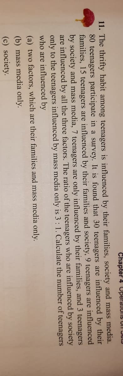 Chapter 4 Uperaliuns Ull Jel3
11. The thrifty habit among teenagers is influenced by their families, society and mass media.
80 teenagers participate in a survey. It is found that 30 teenagers are influenced by their
families, 15 teenagers are influenced by their families and society, 9 teenagers are influenced
by society and mass media, 7 teenagers are only influenced by their families, and 3 teenagers
are influenced by all the three factors. The ratio of the teenagers who are influenced by society
only to the teenagers influenced by mass media only is 3: 1. Calculate the number of teenagers
who are influenced by
(a) two factors, which are their families and mass media only.
(b) mass media only.
(c) society.
