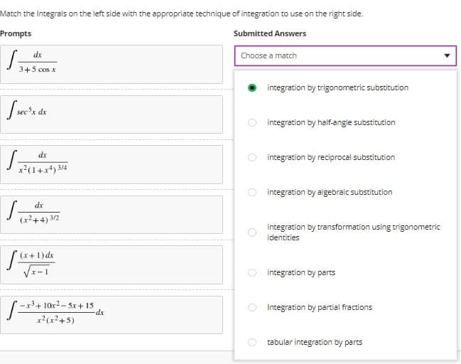 Match the Integrals on the left side with the appropriate technique of integration to use on the right side.
Prompts
Submitted Answers
dx
Choose a match
3+5 cos x
integration by trigonometric substitution
sec'x dx
integration by half-angle substitution
dx
O integration by reciprocal substitution
x2(1+x*) 3/4
integration by algebraic substitution
dx
(r2+4) 3/2
integration by transformation using trigonometric
identities
(x+1) dx
integration by parts
-x3+ 10x2- 5x + 15
dx
Integration by partial fractions
x2(x²+5)
tabular integration by parts
