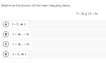 Determine the solution of the linear inequality below.
7- 5x 2 11-3x
A
(-2, 00)
B
(- 00, - 2]
(- 00, - 2)
D)
(- 2, 00 )
