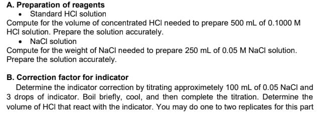 A. Preparation of reagents
Standard HCI solution
Compute for the volume of concentrated HCI needed to prepare 500 mL of 0.1000 M
HCI solution. Prepare the solution accurately.
• NaCl solution
Compute for the weight of NaCl needed to prepare 250 mL of 0.05 M NaCI solution.
Prepare the solution accurately.
B. Correction factor for indicator
Determine the indicator correction by titrating approximetely 100 ml of 0.05 NaCl and
3 drops of indicator. Boil briefly, cool, and then complete the titration. Determine the
volume of HCI that react with the indicator. You may do one to two replicates for this part
