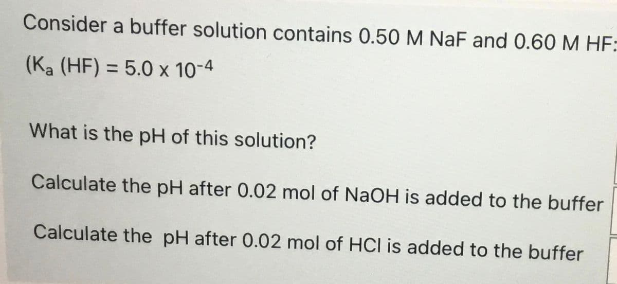 Consider a buffer solution contains 0.50 M NaF and 0.60 M HF:
(Ka (HF) = 5.0 x 10-4
What is the pH of this solution?
Calculate the pH after 0.02 mol of NaOH is added to the buffer
Calculate the pH after 0.02 mol of HCI is added to the buffer
