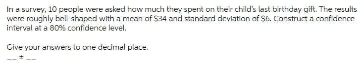 In a survey, 10 people were asked how much they spent on their child's last birthday gift. The results
were roughly bell-shaped with a mean of $34 and standard deviation of S6. Construct a confidence
interval at a 80% confidence level.
Give your answers to one decimal place.
--+--
