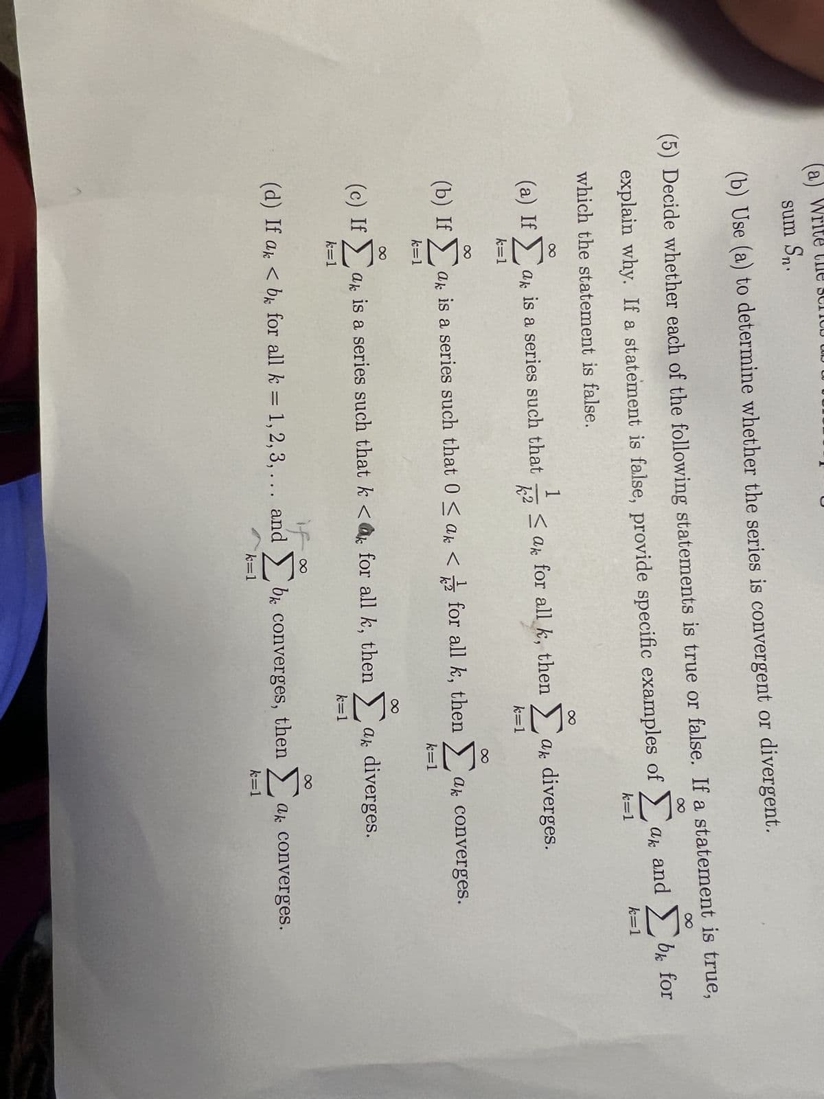 sum Sn.
(b) Use (a) to determine whether the series is convergent or divergent.
8
(5) Decide whether each of the following statements is true or false. If a statement is true,
explain why. If a statement is false, provide specific examples of ak and Σb for
k=1
which the statement is false.
Σ
(a) If 5 am is a series such that
ak a
k=1
1
k²
< ak for all k, then
(d) If ak
k=1
(b) If ak is a series such that 0 < a <for all k, then a converges.
Σ
k=1
if.
< b for all k = 1, 2, 3, ... and
k=1
k=1
ak diverges.
(c) Ifak is a series such that k < for all k, then a diverges.
k=1
k=1
k=1
be converges, then a converges.
bk
k=1