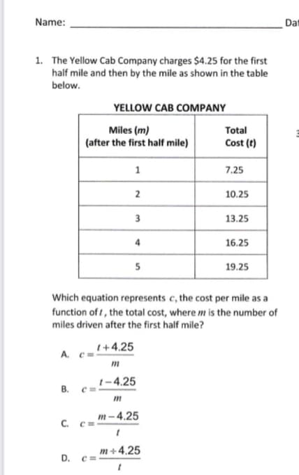 The Yellow Cab Company charges $4.25 for the first
half mile and then by the mile as shown in the table
below.
YELLOW CAB COMPANY
Miles (m)
(after the first half mile)
Total
Cost (t)
1
7.25
2
10.25
3
13.25
16.25
19.25
Which equation represents c, the cost per mile as a
function of t, the total cost, where m is the number of
miles driven after the first half mile?
(+4.25
A. C=
m
1-4.25
B.
m
m- 4.25
С.
m+4.25
D.
