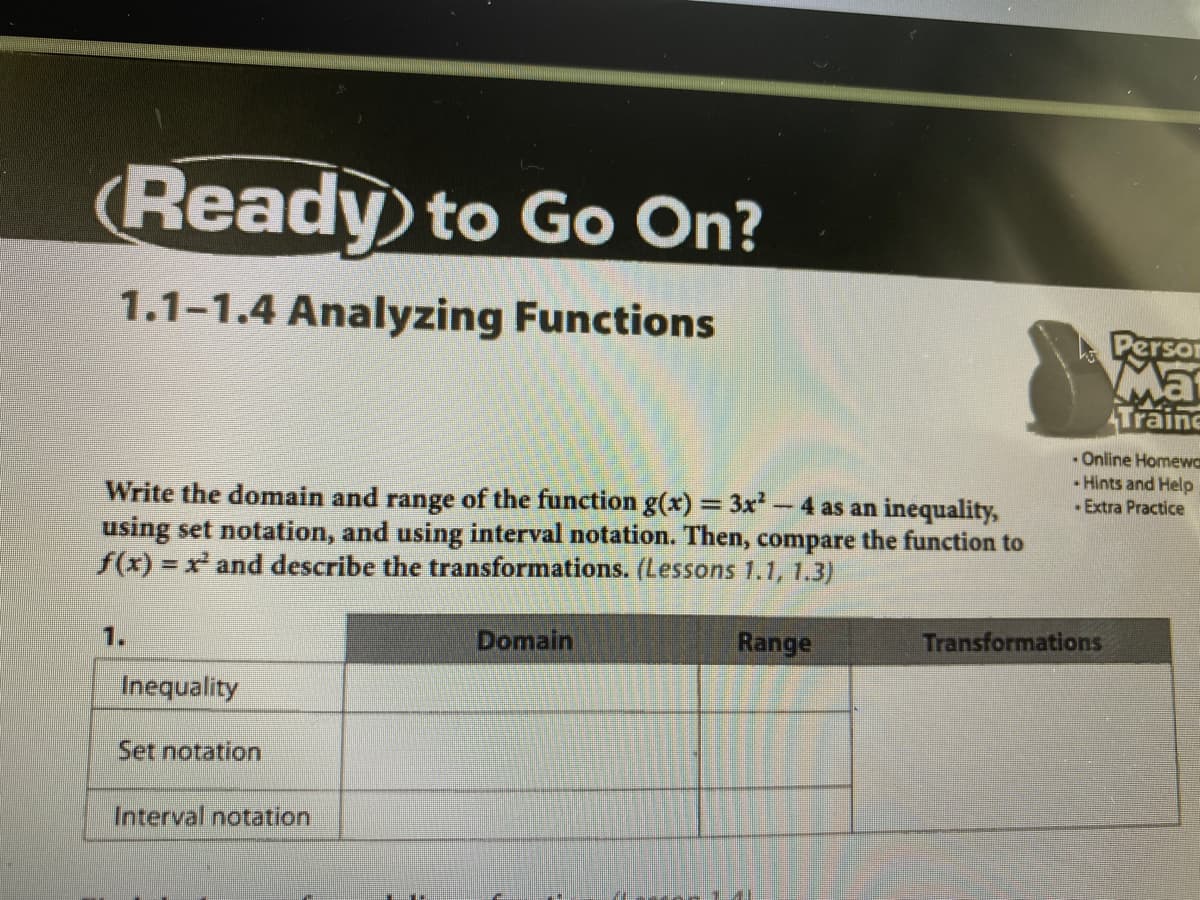 • Online Homew
Hints and Help
Extra Practice
Write the domain and range of the function g(x) = 3x² - 4 as an inequality,
using set notation, and using interval notation. Then, compare the function to
f(x) = x and describe the transformations. (Lessons 1.1, 1.3)
%3D
1.
Domain
Range
Transformations
Inequality
Set notation
Interval notation
