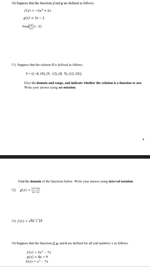 10) Suppose that the functions f and g are defined as follows.
f(x) = -5x² + 2x
g(x) = 3x – 2
Find(2) (-2).
11) Suppose that the relation S is defined as follows.
s= {(-8, 10), (9, 12). (8, 9), (12, 10)}
Give the domain and range, and indicate whether the relation is a function or not.
Write your answer using set notation.
Find the domain of the functions below. Write your answer using interval notation.
12) g(x) = 2²+5z
3x-15
13) f(x) = /8x + 24
14) Suppose that the functions f, g, and k are defined for all real numbers x as follows.
f(x) = 5x² – 7x
g(x) = 8x – 9
k(x) = x² – 7x
