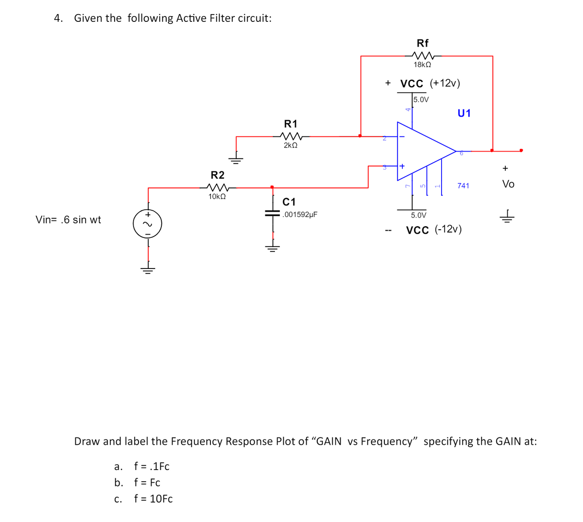 4. Given the following Active Filter circuit:
Vin= .6 sin wt
R2
w
10ΚΩ
R1
w
2ΚΩ
+
Rf
w
18ΚΩ
+ VCC (+12v)
5.0V
U1
+
ப
741
Vo
C1
.001592μF
5.0V
VCC (-12v)
Draw and label the Frequency Response Plot of "GAIN vs Frequency" specifying the GAIN at:
a.
f = .1Fc
b. f = Fc
C.
f = 10Fc