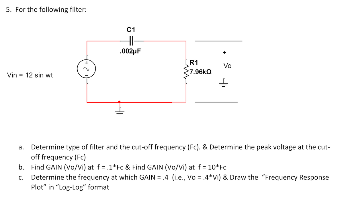 5. For the following filter:
+
C1
HI-
.002μF
Vin 12 sin wt
م
+
R1
Vo
7.96ΚΩ
a.
Determine type of filter and the cut-off frequency (Fc). & Determine the peak voltage at the cut-
off frequency (Fc)
b. Find GAIN (Vo/Vi) at f = .1*Fc & Find GAIN (Vo/Vi) at f = 10*Fc
C.
Determine the frequency at which GAIN = .4 (i.e., Vo = .4*Vi) & Draw the "Frequency Response
Plot" in "Log-Log" format