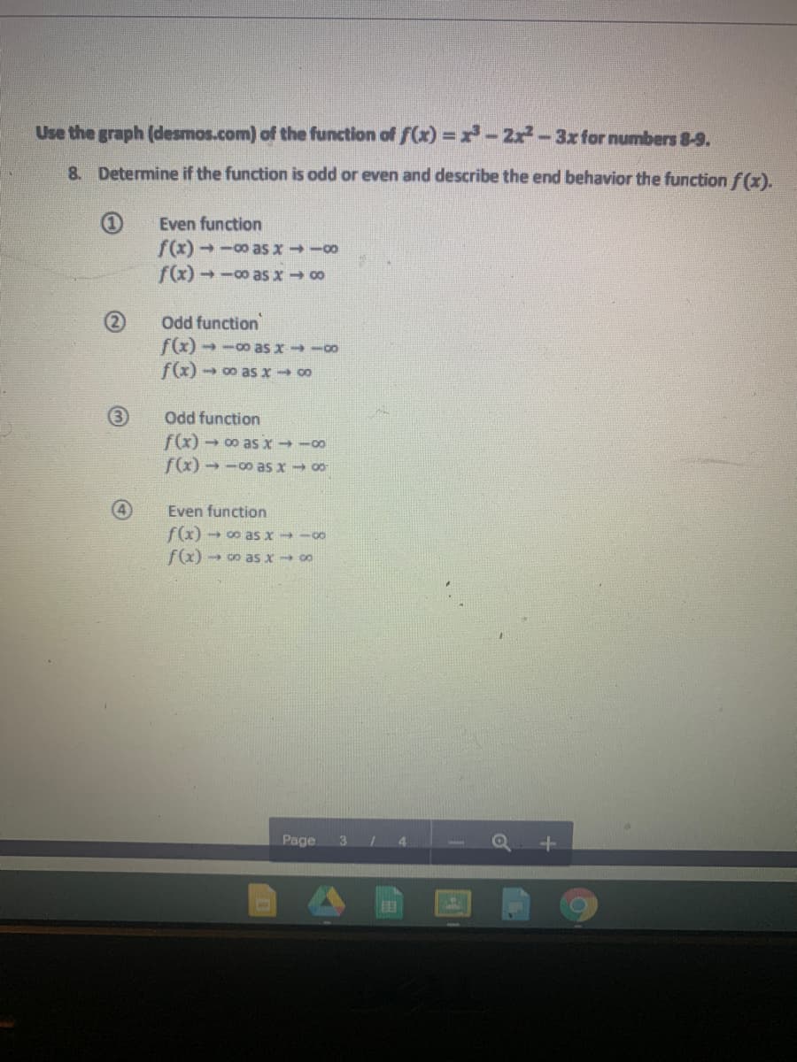 Use the graph (desmos.com) of the function of f(x) =x-2x-3x for numbers 8-9.
8. Determine if the function is odd or even and describe the end behavior the function f(x).
Even function
f(x) → -0 as x -00
f(x) - -00 as x 00
Odd function
f(x) - -00 as x -00
f(x) - 00 as x 00
Odd function
f(x) → 0o as x - -00
fx) - -0 as x 00
Even function
f(x) → 00 as x -00
f(x) - 0o as x 00
Page
3
4.
