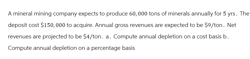 A mineral mining company expects to produce 60, 000 tons of minerals annually for 5 yrs. The
deposit cost $150,000 to acquire. Annual gross revenues are expected to be $9/ton. Net
revenues are projected to be $4/ton. a. Compute annual depletion on a cost basis b.
Compute annual depletion on a percentage basis