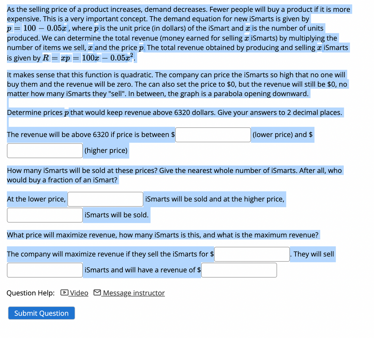 As the selling price of a product increases, demand decreases. Fewer people will buy a product if it is more
expensive. This is a very important concept. The demand equation for new iSmarts is given by
p = 100 -0.05x, where p is the unit price (in dollars) of the iSmart and x is the number of units
produced. We can determine the total revenue (money earned for selling x iSmarts) by multiplying the
number of items we sell, and the price p. The total revenue obtained by producing and selling x iSmarts
is given by R xp 100x - 0.05x².
It makes sense that this function is quadratic. The company can price the iSmarts so high that no one will
buy them and the revenue will be zero. The can also set the price to $0, but the revenue will still be $0, no
matter how many iSmarts they "sell". In between, the graph is a parabola opening downward.
Determine prices p that would keep revenue above 6320 dollars. Give your answers to 2 decimal places.
The revenue will be above 6320 if price is between $
(higher price)
How many iSmarts will be sold at these prices? Give the nearest whole number of iSmarts. After all, who
would buy a fraction of an iSmart?
At the lower price,
(lower price) and $
iSmarts will be sold and at the higher price,
iSmarts will be sold.
Submit Question
What price will maximize revenue, how many iSmarts is this, and what is the maximum revenue?
The company will maximize revenue if they sell the iSmarts for $
They will sell
iSmarts and will have a revenue of $
Question Help: Video Message instructor
