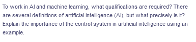 To work in Al and machine learning, what qualifications are required? There
are several definitions of artificial intelligence (Al), but what precisely is it?
Explain the importance of the control system in artificial intelligence using an
example.