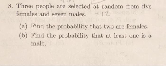 8. Three people are selected at random from five
females and seven males.
(a) Find the probability that two are females.
(b) Find the probability that at least one is a
male.
