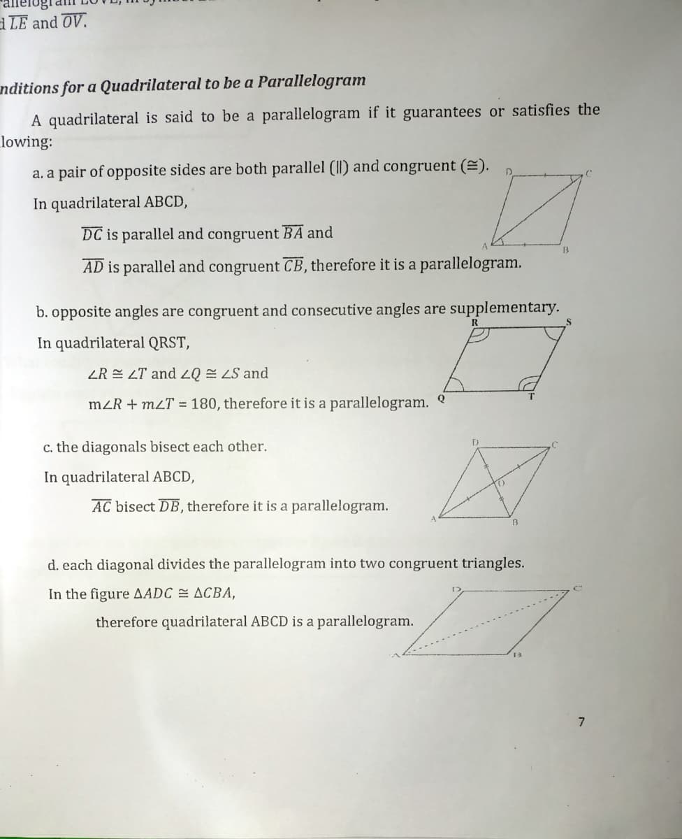 LE and OV.
nditions for a Quadrilateral to be a Parallelogram
A quadrilateral is said to be a parallelogram if it guarantees or satisfies the
lowing:
a. a pair of opposite sides are both parallel (II) and congruent (E).
In quadrilateral ABCD,
DC is parallel and congruent BA and
13
AD is parallel and congruent CB, therefore it is a parallelogram.
b. opposite angles are congruent and consecutive angles are supplementary.
In quadrilateral QRST,
ZR E LT and 20 LS and
mZR + mzT = 180, therefore it is a parallelogram.
c. the diagonals bisect each other.
In quadrilateral ABCD,
AC bisect DB, therefore it is a parallelogram.
d. each diagonal divides the parallelogram into two congruent triangles.
In the figure AADC = ACBA,
therefore quadrilateral ABCD is a parallelogram.
7
