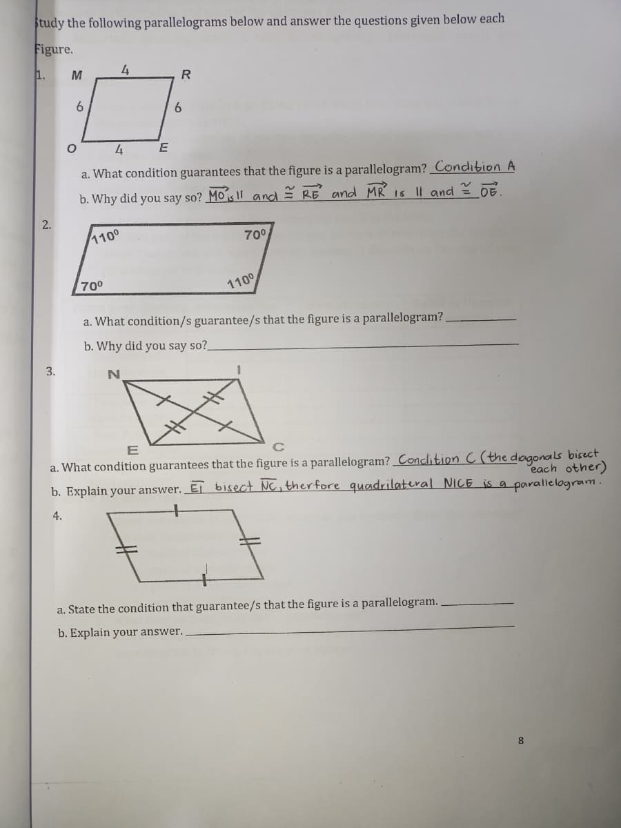 Study the following parallelograms below and answer the questions given below each
Figure.
1.
M
4
R.
6.
4
E
a. What condition guarantees that the figure is a parallelogram? Condition A
b. Why did you say so? Mois II and = RE and MR is |l and = 0E
2.
1100
70°
700
110°
a. What condition/s guarantee/s that the figure is a parallelogram?
b. Why did you say so?_
3.
E
a. What condition guarantees that the figure is a parallelogram? Conclition C (the dagonals bisect
each other)
b. Explain your answer. Ej bisect NC, therfore quadrilateral NiCE is a parallelogram.
4.
a. State the condition that guarantee/s that the figure is a parallelogram.
b. Explain your answer.
