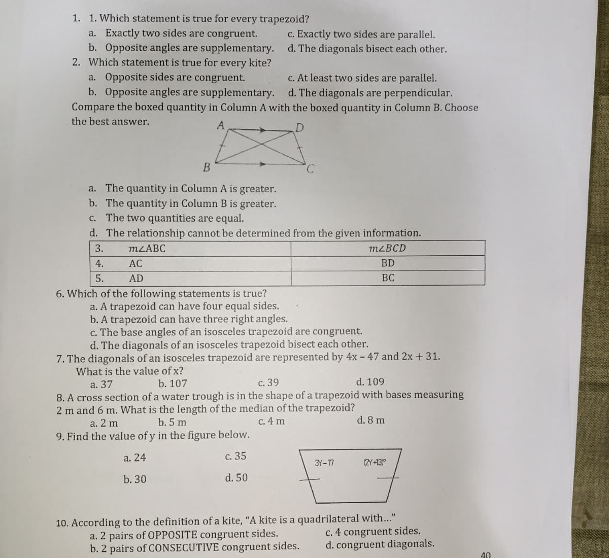 1. 1. Which statement is true for every trapezoid?
a. Exactly two sides are congruent.
c. Exactly two sides are parallel.
b. Opposite angles are supplementary. d. The diagonals bisect each other.
2. Which statement is true for every kite?
a. Opposite sides are congruent.
b. Opposite angles are supplementary.
Compare the boxed quantity in Column A with the boxed quantity in Column B. Choose
c. At least two sides are parallel.
d. The diagonals are perpendicular.
the best answer.
A
D.
B
a. The quantity in Column A is greater.
b. The quantity in Column B is greater.
c. The two quantities are equal.
d. The relationship cannot be determined from the given information.
3.
M2ABC
M²BCD
4.
AC
BD
5.
AD
BC
6. Which of the following statements is true?
a. A trapezoid can have four equal sides.
b. A trapezoid can have three right angles.
c. The base angles of an isosceles trapezoid are congruent.
d. The diagonals of an isosceles trapezoid bisect each other.
7. The diagonals of an isosceles trapezoid are represented by 4x – 47 and 2x + 31.
What is the value of x?
а. 37
b. 107
с. 39
d. 109
8. A cross section of a water trough is in the shape of a trapezoid with bases measuring
2 m and 6 m. What is the length of the median of the trapezoid?
a. 2 m
b. 5 m
c. 4 m
d. 8 m
9. Find the value of y in the figure below.
a. 24
с. 35
3Y-17
(2Y +13)°
b. 30
d. 50
10. According to the definition of a kite, “A kite is a quadrilateral with..."
c. 4 congruent sides.
d. congruent diagonals.
a. 2 pairs of OPPOSITE congruent sides.
b. 2 pairs of CONSECUTIVE congruent sides.
40
