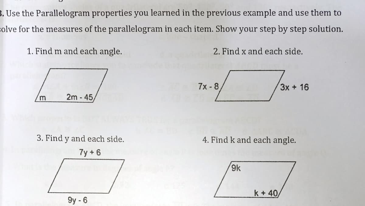 3. Use the Parallelogram properties you learned in the previous example and use them to
solve for the measures of the parallelogram in each item. Show your step by step solution.
1. Find m and each angle.
2. Find x and each side.
7x - 8
3x + 16
2m - 45,
m
3. Find y and each side.
4. Find k and each angle.
7y + 6
9k
k+40
9y - 6
