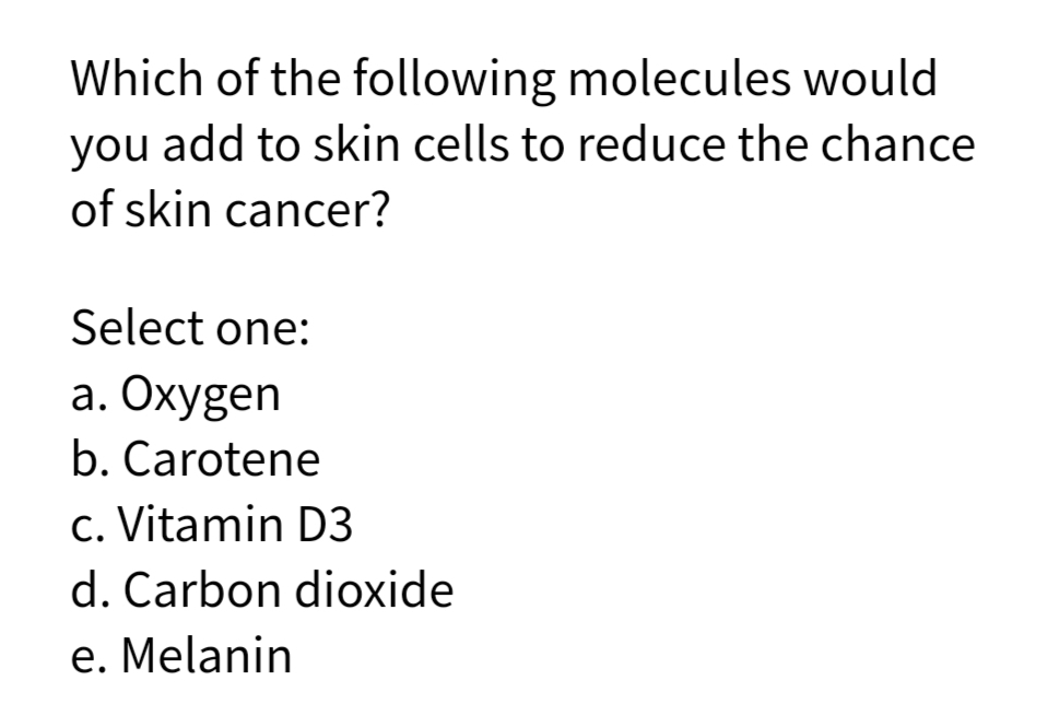 Which of the following molecules would
you add to skin cells to reduce the chance
of skin cancer?
Select one:
а. Охуgen
b. Carotene
c. Vitamin D3
d. Carbon dioxide
e. Melanin
