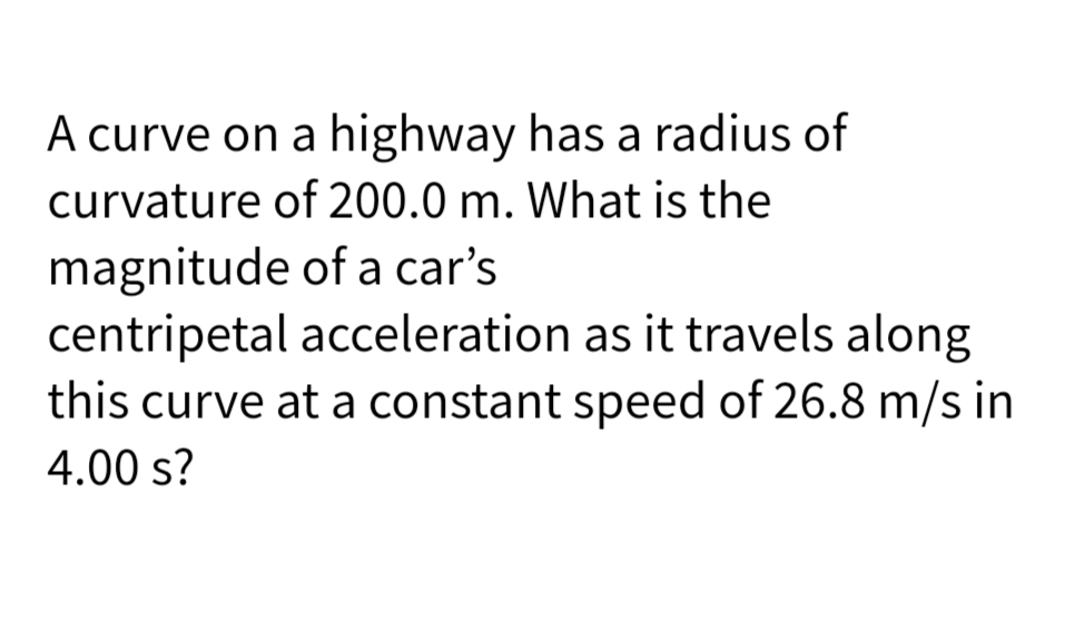 A curve on a highway has a radius of
curvature of 200.0 m. What is the
magnitude of a car's
centripetal acceleration as it travels along
this curve at a constant speed of 26.8 m/s in
4.00 s?
