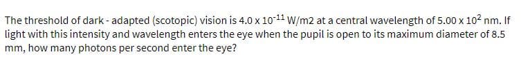 The threshold of dark - adapted (scotopic) vision is 4.0 x 1011 W/m2 at a central wavelength of 5.00 x 102 nm. If
light with this intensity and wavelength enters the eye when the pupil is open to its maximum diameter of 8.5
mm, how many photons per second enter the eye?
