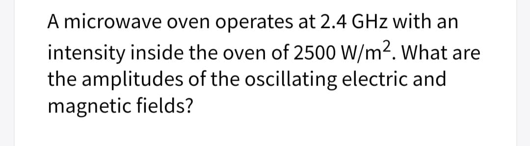 A microwave oven operates at 2.4 GHz with an
intensity inside the oven of 2500 W/m2. What are
the amplitudes of the oscillating electric and
magnetic fields?
