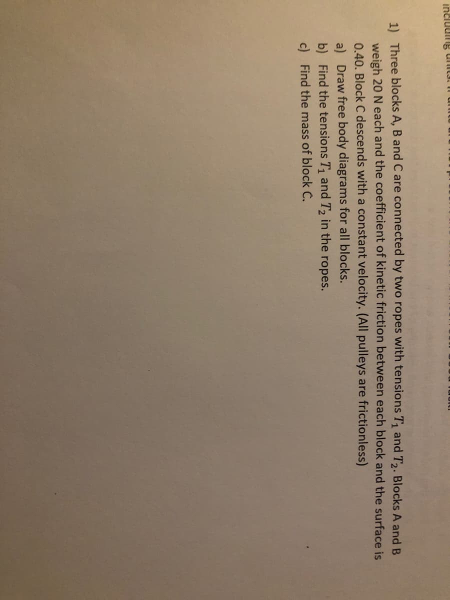 incluulng unt3.
1) Three blocks A, B and C are connected by two ropes with tensions T, and T2. Blocks A and B
weigh 20 N each and the coefficient of kinetic friction between each block and the surface is
0.40. Block C descends with a constant velocity. (All pulleys are frictionless)
a) Draw free body diagrams for all blocks.
b) Find the tensions T and T2 in the ropes.
c) Find the mass of block Č.
