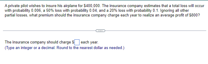 A private pilot wishes to insure his airplane for $400,000. The insurance company estimates that a total loss will occur
with probability 0.006, a 50% loss with probability 0.04, and a 20% loss with probability 0.1. Ignoring all other
partial losses, what premium should the insurance company charge each year to realize an average profit of $800?
The insurance company should charge $ each year.
(Type an integer or a decimal. Round to the nearest dollar as needed.)