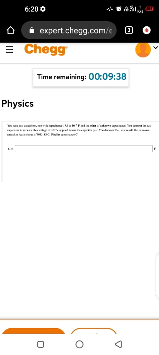 6:20 *
K/s
expert.chegg.com/e
3
= Chegg
Time remaining: 00:09:38
Physics
You have two capacitors, one with capacitance 17.5 x 10-6F and the other of unknown capacitance. You connect the two
capacitors in series with a voltage of 357 V applied across the capacitor pair. You discover that, as a result, the unknown
capacitor has a charge of 0.00183 C. Find its capacitance C.
