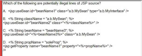 Which of the following are potentially illegal lines of JSP source?
A. <jsp:useBean id="beanName1" class="a.b.MyBean" type="a.b.MyInterface" />
B. <% String className = "a.b.MyBean"; %>
<jsp:useBean id="beanName2" class="<%=className%>" />
C. <% String beanName = "beanName3"; %>
<jsp:useBean id="<%-beanName3%>" class="a.b.MyBean" />
D. <% String propName = "soleProp"; %>
<jsp.getProperty name="beanName1" property="<%=propName%>" />