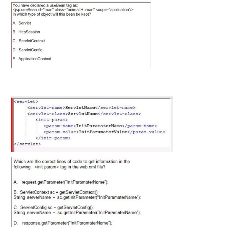 You have declared a useBean tag as:
<jsp:useBean id="man" class="animal.Human" scope="application"/>
In which type of object will this bean be kept?
A. Servlet
B. HttpSession
C. ServletContext
D. ServletConfig
E. ApplicationContext
<servlet>
<servlet-name>ServletName</servlet-name>
<servlet-class>ServletName</servlet-class>
<init-param>
<param-name>InitParamaterName</param-name>
<param-value>InitParamaterValue</param-value>
</init-param>
</servlet>
Which are the correct lines of code to get information in the
following <init-param> tag in the web.xml file?
A. request.getParameter("InitParamaterName");
B. ServletContext sc = getServletContext():
String serverName = sc.getInitParameter("InitParamaterName");
C. ServletConfig sc = getServletConfig():
String serverName = sc.getInitParameter("InitParamaterName");
D. response.getParameter("InitParamaterName");