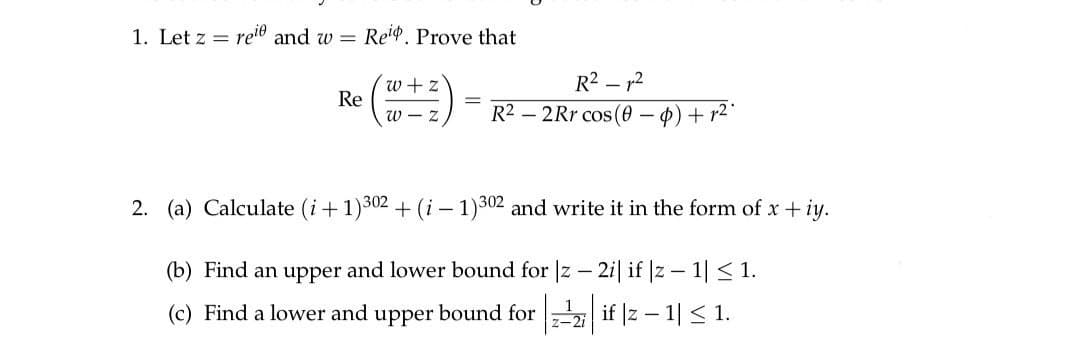 1. Let z =
reie and w Reip. Prove that
Re
(@+ ²)
R²²
R22Rr cos (0
·0) + r².
2. (a) Calculate (i+1)302 + (i-1)302 and write it in the form of x + iy.
(b) Find an upper and lower bound for |z − 2i| if |z − 1| ≤ 1.
-
(c) Find a lower and upper bound for
if |z − 1| ≤ 1.