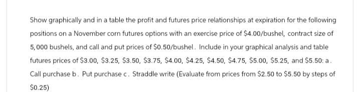 Show graphically and in a table the profit and futures price relationships at expiration for the following
positions on a November corn futures options with an exercise price of $4.00/bushel, contract size of
5,000 bushels, and call and put prices of $0.50/bushel. Include in your graphical analysis and table
futures prices of $3.00, $3.25, $3.50, $3.75, $4.00, $4.25, $4.50, $4.75, $5.00, $5.25, and $5.50: a.
Call purchase b. Put purchase c. Straddle write (Evaluate from prices from $2.50 to $5.50 by steps of
$0.25)