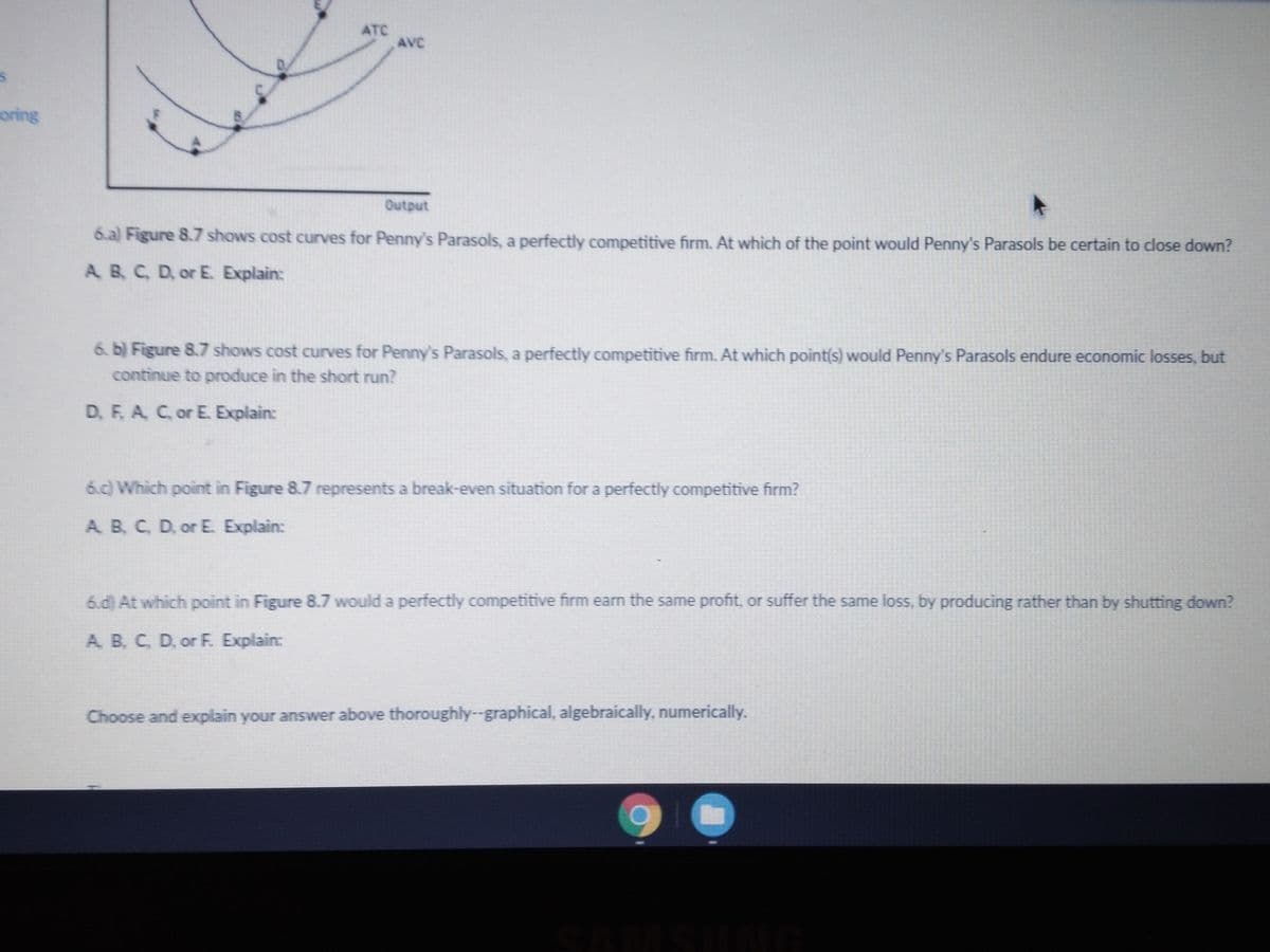 ATC
AVC
D.
oring
Output
6.a) Figure 8.7 shows cost curves for Penny's Parasols, a perfectly competitive firm. At which of the point would Penny's Parasols be certain to close down?
A B, C, D, or E. Explain:
6. b) Figure 8.7 shows cost curves for Penny's Parasols, a perfectly competitive firm. At which point(s) would Penny's Parasols endure economic losses, but
continue to produce in the short run?
D, F, A C, or E. Explain:
6.c) Which point in Figure 8.7 represents a break-even situation for a perfectly competitive firm?
A B, C, D, or E Explain:
6.d) At which point in Figure 8.7 would a perfectly competitive firm earn the same profit, or suffer the same loss, by producing rather than by shutting down?
A. B, C, D, or F. Explain:
Choose and explain your answer above thoroughly--graphical, algebraically, numerically.
