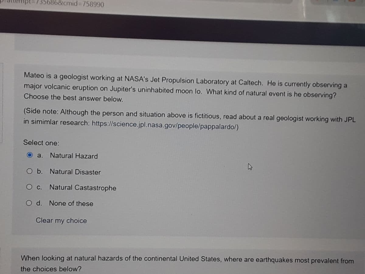 &cmid%3D758990
Mateo is a geologist working at NASA's Jet Propulsion Laboratory at Caltech. He is currently observing a
major volcanic eruption on Jupiter's uninhabited moon lo. What kind of natural event is he observing?
Choose the best answer below.
(Side note: Although the person and situation above is fictitious, read about a real geologist working with JPL
in simimlar research: https://science.jpl.nasa.gov/people/pappalardo/)
Select one:
a. Natural Hazard
Ob. Natural Disaster
O c. Natural Castastrophe
O d. None of these
Clear my choice
When looking at natural hazards of the continental United States, where are earthquakes most prevalent from
the choices below?
