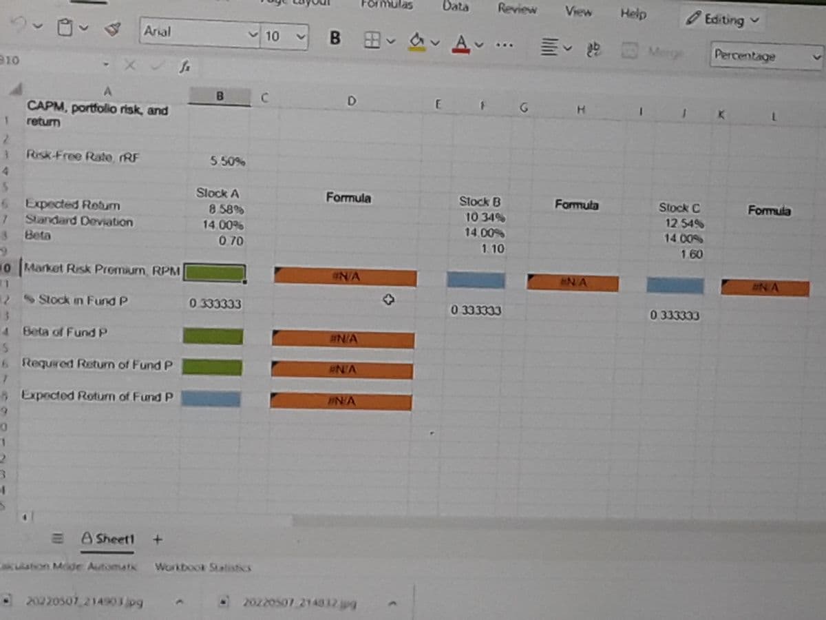 Formulas
Data
Review
View
Help
O Editing v
B B A ..
Arial
10
E Merge
Percentage
910
C.
K
CAPM, portfolio risk, and
retum
2.
3 Risk-Free Rate, RF
4.
5 50%
Slock A
Formula
Stock B
Formula
Stock C
Formula
6 Expected Rebum
1 Standard Deviation
Beta
8 58%
14.00%
10 34%
12 54%
14.00%
14 00%
0.70
1.10
1.60
0 Market Risk Promium, RPM
N/A
N A
2NA
11
22
2 Stock in Fund P
0 333333
0 333333
0 333333
4 Beta of Fund P
#N/A
6 Requred Return of Fund P
N/A
AExpected Rotum of Fund P
EN/A
IN
E A Sheet1
akuston Mode Automati
Workbook Statistics
• 20220507 214903jpg
O20220507 214812 jpg
