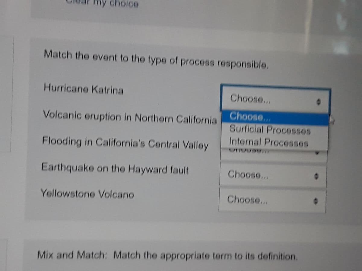 oice
Match the event to the type of process responsible.
Hurricane Katrina
Choose...
Choose...
Volcanic eruption in Northern California
Surficial Processes
Internal Processes
Flooding in California's Central Valley
Earthquake on the Hayward fault
Choose...
Yollowstone Volcano
Choose...
Mix and Match: Match the appropriate term to its definition.
