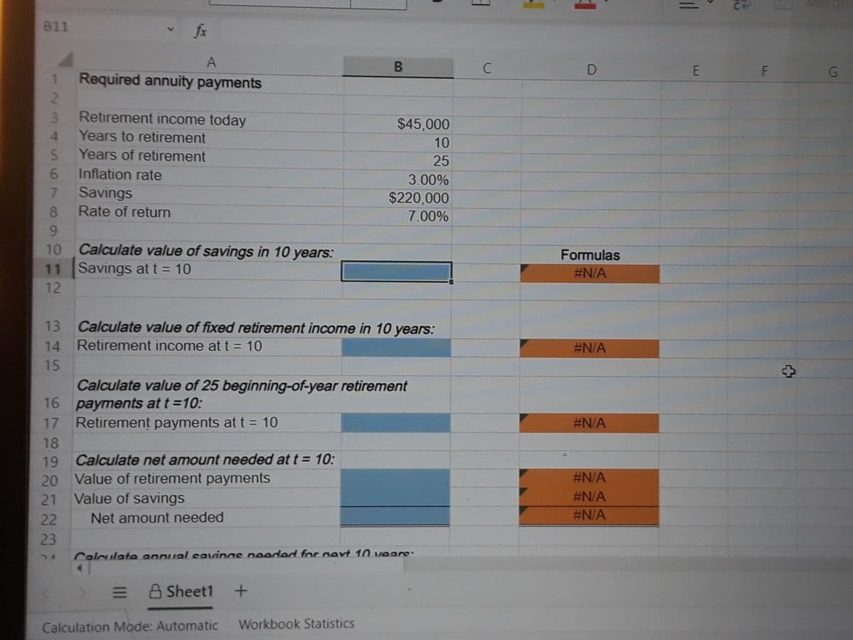 811
fx
A
B.
G
Required annuity payments
Retirement income today
$45,000
Years to retirement
10
Years of retirement
5.
6.
Savings
25
Inflation rate
3.00%
7.
Rate of return
$220,000
8.
7.00%
9.
Calculate value of savings in 10 years:
11 Savings at t = 10
10
Formulas
#N/A
12
13
Calculate value of fixed retirement income in 10 years:
14
Retirement income at t = 10
#N/A
15
Calculate value of 25 beginning-of-year retirement
16 payments at t=10:
17 Retirement payments att 10
#N/A
18
19
Calculate net amount needed at t = 10:
#N/A
20 Value of retirement payments
Value of savings
21
#N/A
22
Net amount needed
#N/A
23
Calculate annual savings needed for nert 10 vears:
= A Sheet1
Calculation Mode: Automatic
Workbook Statistics
1234
