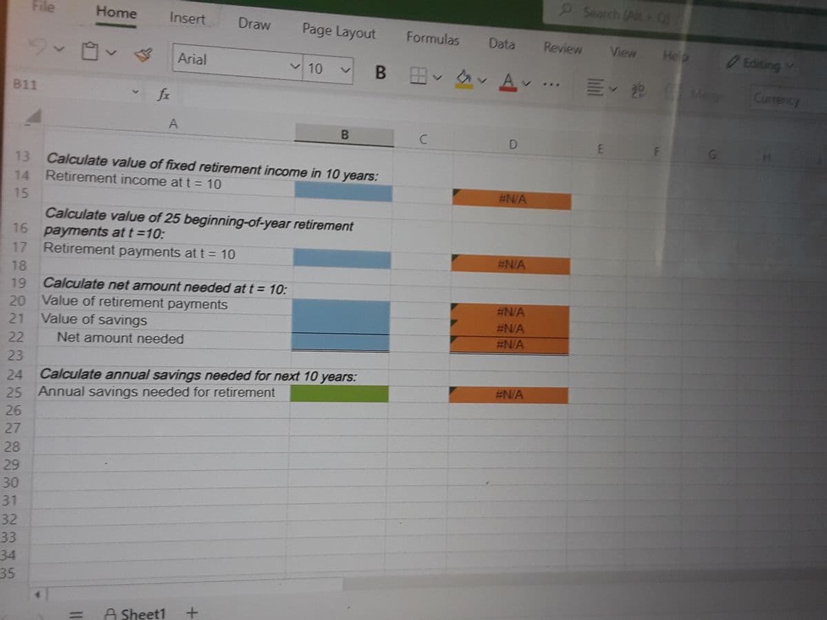 9Search (Alt +O
File
Home
Insert
Draw
Page Layout
Formulas
Data
9v自v<
Review
View
Help
Editing
Arial
v 10
B B A-
E 22
Merge
Currency
...
811
fr
D
G.
13 Calculate value of fixed retirement income in 10 years:
14 Retirement income at t = 10
#N/A
15
Calculate value of 25 beginning-of-year retirement
16 payments at t=10:
17 Retirement payments at t = 10
#N/A
%3D
18
19
Calculate net amount needed at t = 10:
#N/A
20 Value of retirement payments
Value of savings
#N/A
21
#N/A
22
Net amount needed
23
Calculate annual savings needed for next 10 years:
Annual savings needed for retirement
24
#N/A
25
26
27
28
29
30
31
32
33
34
35
A Sheet1
