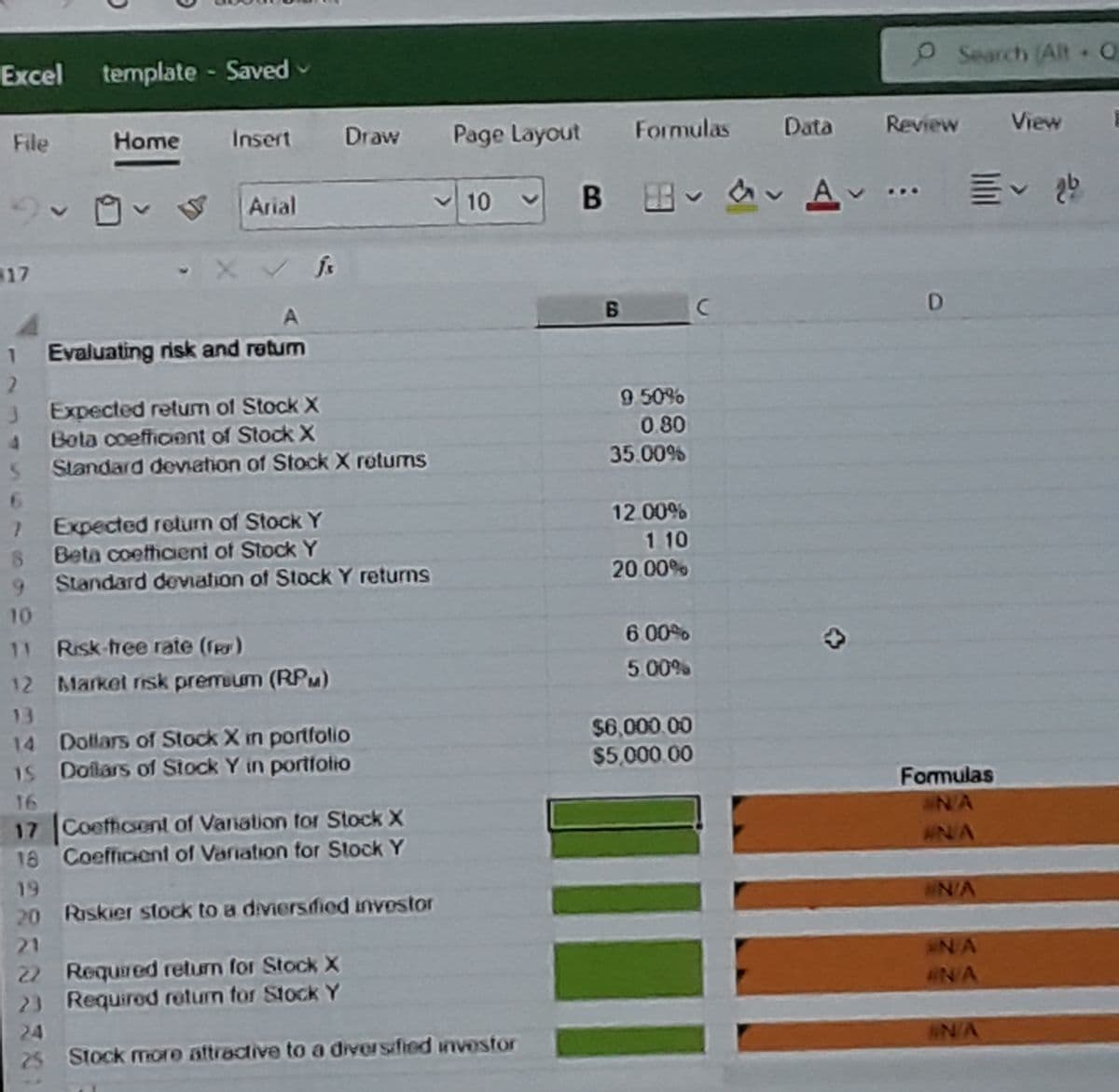 Excel
template - Saved-
OSearch (Alt O
File
Home
Insert
Draw
Page Layout
Formulas
Formulas
Data
Review
View
Arial
v 10
B B av A ..
17
A
1 Evaluating risk and retum
3 Expected retum of Stock X
Bota coefficient of Stock X
9 50%
0 80
4.
Slandard devation of Stock X retums
35.00%
6.
Expected return of Stock Y
Beta coethcient of Stock Y
12.00%
1 10
9.
Standard devViation of Stock Y returns
20 00%
10
11 Risk-tree rate (fey)
6 00
12 Market rsk premium (RPu)
5 00%
13
14 Dollars of Stock X in portfolio
Doilars of Stock Y in portfotio
$6,000.00
$5,000 00
15
16
Formulas
17
Coeftcent of Variation for Stock X
NA
18 Coefficient of Variation for Stock Y
#N/A
19
20 Raskier stock to a diviersdfied investor
IN/A
21
IN/A
22 Required return for Stock X
23 Required return for Stock Y
IN/A
24
25 Stock mIore aftractive to a diversfied investor
IN/A
