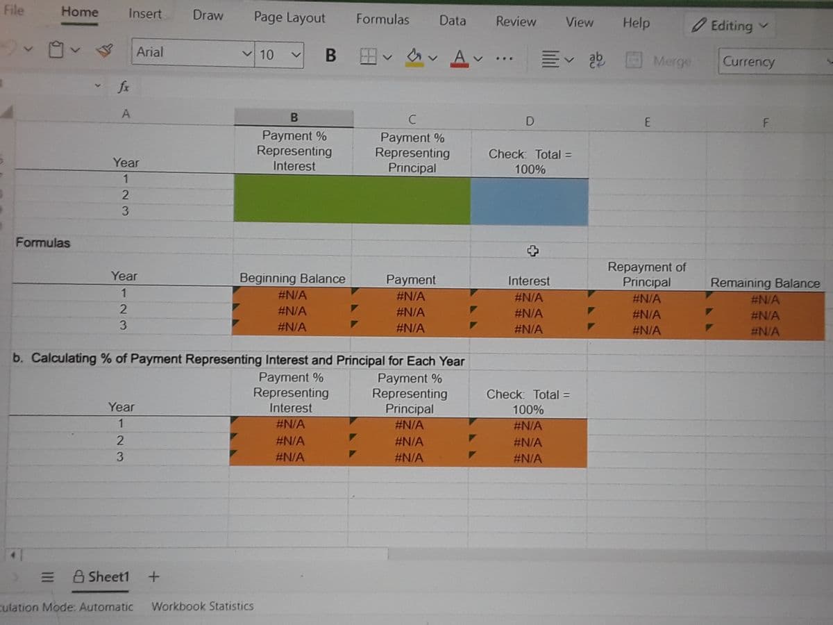 File
Home
Insert
Draw
Page Layout
Formulas
Data
Review
View
Help
Editing v
Arial
en v A
v Av
V10
M<得
Merge
Currency
...
fx
Payment %
Representing
Payment %
Representing
Principal
Check: Total =
Year
Interest
100%
3
Formulas
Repayment of
Principal
Year
Beginning Balance
Payment
Interest
Remaining Balance
1
#N/A
#N/A
#N/A
#N/A
#N/A
#N/A
#N/A
#N/A
#N/A
#N/A
3.
#N/A
#N/A
#N/A
#N/A
#N/A
b. Calculating % of Payment Representing Interest and Principal for Each Year
Payment %
Representing
Payment %
Representing
Principal
Check: Total =
Year
Interest
100%
1
#N/A
#N/A
#N/A
#N/A
#N/A
#N/A
3.
#N/A
#N/A
#N/A
A Sheet1
culation Mode: Automatic
Workbook Statistics
