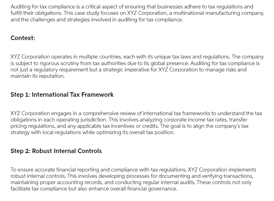 Auditing for tax compliance is a critical aspect of ensuring that businesses adhere to tax regulations and
fulfill their obligations. This case study focuses on XYZ Corporation, a multinational manufacturing company,
and the challenges and strategies involved in auditing for tax compliance.
Context:
XYZ Corporation operates in multiple countries, each with its unique tax laws and regulations. The company
is subject to rigorous scrutiny from tax authorities due to its global presence. Auditing for tax compliance is
not just a regulatory requirement but a strategic imperative for XYZ Corporation to manage
maintain its reputation.
and
Step 1: International Tax Framework
XYZ Corporation engages in a comprehensive review of international tax frameworks to understand the tax
obligations in each operating jurisdiction. This involves analyzing corporate income tax rates, transfer
pricing regulations, and any applicable tax incentives or credits. The goal is to align the company's tax
strategy with local regulations while optimizing its overall tax position.
Step 2: Robust Internal Controls
To ensure accurate financial reporting and compliance with tax regulations, XYZ Corporation implements
robust internal controls. This involves developing processes for documenting and verifying transactions,
maintaining proper accounting records, and conducting regular internal audits. These controls not only
facilitate tax compliance but also enhance overall financial governance.