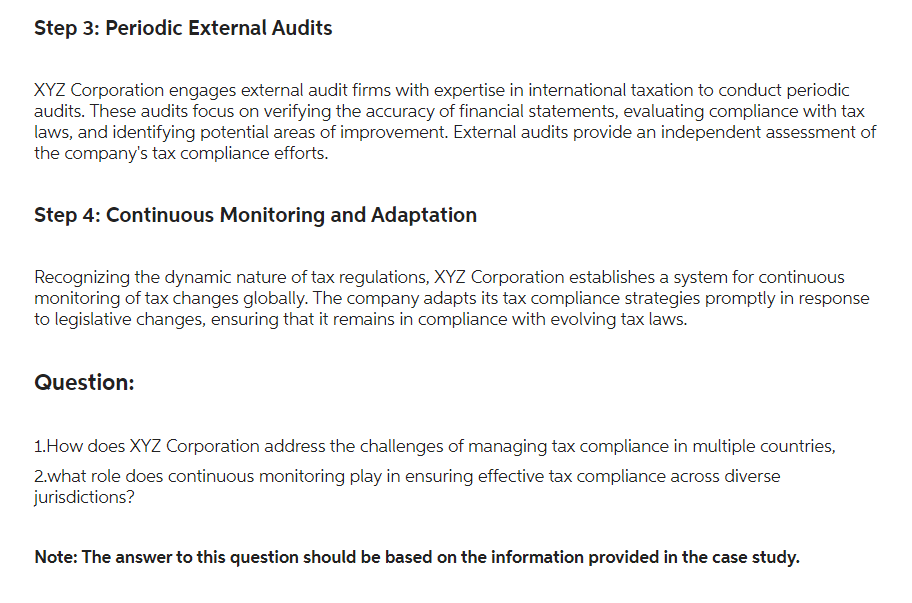 Step 3: Periodic External Audits
XYZ Corporation engages external audit firms with expertise in international taxation to conduct periodic
audits. These audits focus on verifying the accuracy of financial statements, evaluating compliance with tax
laws, and identifying potential areas of improvement. External audits provide an independent assessment of
the company's tax compliance efforts.
Step 4: Continuous Monitoring and Adaptation
Recognizing the dynamic nature of tax regulations, XYZ Corporation establishes a system for continuous
monitoring of tax changes globally. The company adapts its tax compliance strategies promptly in response
to legislative changes, ensuring that it remains in compliance with evolving tax laws.
Question:
1.How does XYZ Corporation address the challenges of managing tax compliance in multiple countries,
2.what role does continuous monitoring play in ensuring effective tax compliance across diverse
jurisdictions?
Note: The answer to this question should be based on the information provided in the case study.