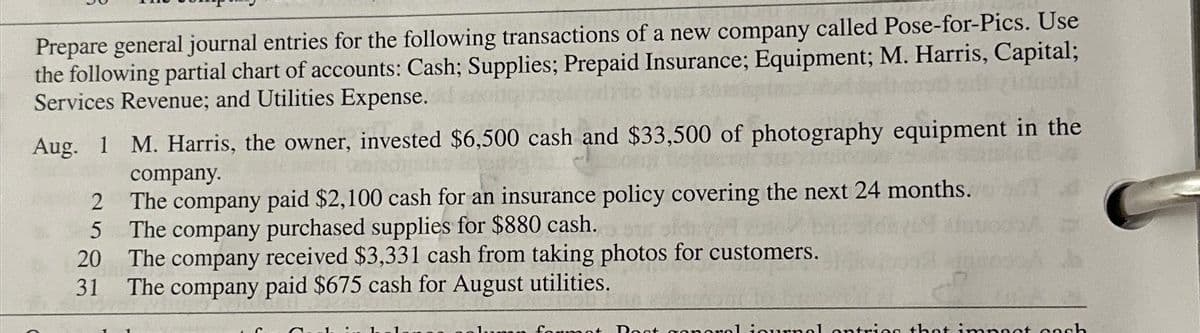 Prepare general journal entries for the following transactions of a new company called Pose-for-Pics. Use
the following partial chart of accounts: Cash; Supplies; Prepaid Insurance; Equipment; M. Harris, Capital;
Services Revenue; and Utilities Expense.
Aug. 1 M. Harris, the owner, invested $6,500 cash and $33,500 of photography equipment in the
company.
The company paid $2,100 cash for an insurance policy covering the next 24 months.
The company purchased supplies for $880 cash.
ots ofant
The company received $3,331 cash from taking photos for customers.
31 The company paid $675 cash for August utilities.
2
5
20
mot Rost goneral iournal entries that impact cash