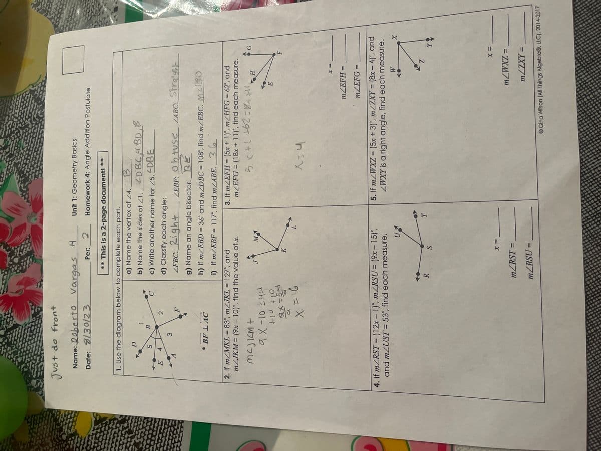 Just do front
Name: Roberto Vargas H
Date: 8/30/23
Per: 2
E
1. Use the diagram below to complete each part.
A
D
5
4
3
1
B
2
* BF LAC
F
** This is a 2-page document! **
a) Name the vertex of 24. EB
b) Name the sides of 21. 4DBC, 4BD.
c) Write another name for 25. 4DBE
d) Classify each angle:
LFBC: Right
2. If m/MKL = 83°, m/JKL = 127°, and
m/JKM = (9x - 10), find the value of x.
MCJKM+
9 x-10 = 44
+10 +10
ax=54
X = 16
g) Name an angle bisector. BE
h) If m/EBD = 36° and m/DBC = 108°, find m/EBC. 30
i) If m/EBF = 117°, find m/ABE. 36
R
K
4. If m/RST = (12x-1), m/RSU = (9x-15)°,
and mZUST = 53°, find each measure.
S
Unit 1: Geometry Basics
Homework 4: Angle Addition Postulate
MA
X =
m/RST=
m/RSU =
=
L
ZEBF: Obtuse LABC: Straig
T
3. If m/EFH = (5x + 1), m/HFG = 62°, and
m/EFG = (18x + 11), find each measure.
(262=121
X=4
E
H
X =
m/EFH =
m/EFG =
5. If m2WXZ = (5x + 3)°, m/ZXY = (8x-4), and
ZWXY is a right angle, find each measure.
W
G
Z
Y
X =
m/WXZ =
m/ZXY =
X
Gina Wilson (All Things Algebra®, LLC), 2014-2017