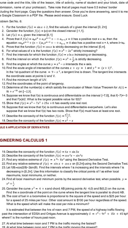 purse code and the title, title of the lesson, title of activity, name of student and your block, date of
ubmission, name of your professor). Take note that all pages must have 0.5 inches' border
cluding the front page. Copy the questions then answer. Once you're done answering, send it to me
a Google Classroom in a PDF file. Please avoid erasure. Good Luck
oblem Set No. 6:
1. For the function f(x) = sin x + 2, find the value/s of c given the interval [0, 21).
2. Consider the function f(x) = |x| on the closed interval [-1,1].
3. Let f(x) = x, given the interval [0,1]
4. Prove that if f(x) = agx" + a,x"-1+
equation na,x"-1 + (n – 1)a,x"-2 + ..+ an-1 = 0 also has a positive root x = A, where A<Xo.
5. Prove that the function f(x) = cosx is strictly decreasing on the interval [0,1).
6. For what values of x is the function f(x) = x* – 2x? strictly increasing?
7. Find the intervals for which the function f(x) = x In x hcreasing or decreasing.
+ an-1x = 0 has a positive root x = xa, then the
8. Find the interval on which the function f(x) = x³ + is strictly decreasing.
9. Find the angles at which the curve y =x - x intersects the x-axis.
10. Find the acute angle of intersection of the curves x + xy = 1 and y 3 = (x+ 1)?.
In the 1st quadrant of the curve = 9- x2, a tangent line is drawn. The tangent line intersects
the coordinate axes at points U and V.
11. Find the minimum length of UV.
12. Find the coordinates of the point of tangency.
13. Determine all the number(s) c which satisfy the conclusion of Mean Value Theorem for A(t) =
8t +e-3 on [-2,3].
14. Suppose we know that f(x) is continuous and differentiable on the interval [-7,0], that f(-7)=-3
and that f(x)s2. What is the largest possible value for f(0)?
15. Show that f(x) = x – 7x? +25x +8 has exactly one real root.
16. Suppose that we know that f(x) is continuous and differentiable everywhere. Let's also
suppose that we know that f(x) has two roots. Show that f'(x) must have at least one root.
17. Describe the concavity of the function f(x) = .
18. Describe the concavity of the function f(x) = x? – x
ULE 6 APPLICATION OF DERIVATIVES
GINEERING CALCULUS 1
19. Describe the concavity of the function f(x) = 6x + sin 3x
20. Describe the concavity of the function f(x) = cos?x – sin²x
21. Find any relative extrema of f(x) = x *- 8x² using the Second Derivative Test.
22. Find any relative extrema of f(x) = sin x + cos x on [0,2] using the Second Derivative Test.
23. Let f(0)=cos2(0)- 2sin(e). Find the intervals where f is increasing and the intervals where f is
decreasing in [0,2m). Use this information to classify the critical points of f as either local
maximums, local minimums, or neither.
24. Find all local maximum and minimum points by the second derivative test, when possible. y =
x? +
25. Consider the curve y? = 4 + xand chord AB joining points A(- 4,0) and B(0,2) on the curve.
Find the x coordinate of the point on the curve where the tangent line is parallel to chord AB.
26. The cost of fuel in a locomotive is proportional to the square of the speed and is $25 per hour
for a speed of 25 miles per hour. Other cost amount to $100 per hour regardless of the speed.
What is the speed which will make the cost per mile a minimum?
It is estimated that between the hrs of noon and 7 PM, the speed of a highway traffic flowing
past the intersection of EDSA and Ortigas Avenue is approximately s = t3 - 9t2 + 15t + 45 kph
where't is the number of hours past noon.
27. At what time between noon and 7 PM is the traffic moving the fastest?
28. At what time between noon and 7 PM is the traffic moving the slowest?
