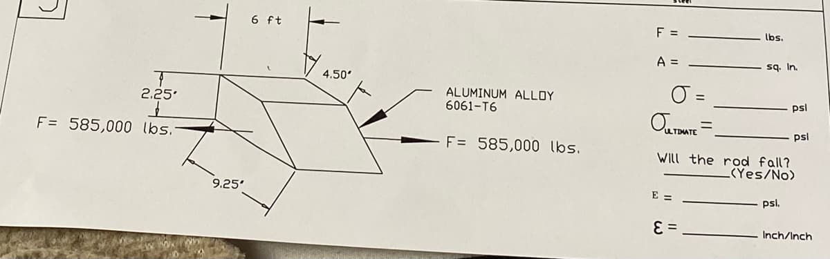 2.25-
F= 585,000 lbs.-
9.25'
6 ft
4.50'
ALUMINUM ALLOY
6061-T6
F = 585,000 lbs.
F =
A =
J.
OULTIMATE =
E =
lbs.
E =
sq. In.
Will the rod fall?
(Yes/No)
psl
psl.
psl
Inch/Inch