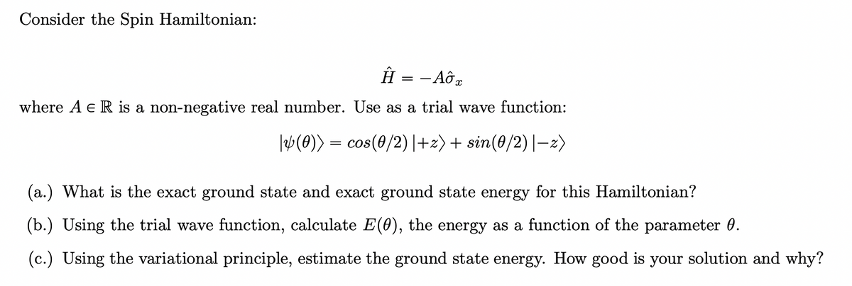 Consider the Spin Hamiltonian:
Ĥ = -AOT
where A E R is a non-negative real number. Use as a trial wave function:
|&(0)) = cos(0/2) |+z) + sin(0/2) |−z)
(a.) What is the exact ground state and exact ground state energy for this Hamiltonian?
(b.) Using the trial wave function, calculate E(0), the energy as a function of the parameter 0.
(c.) Using the variational principle, estimate the ground state energy. How good is your solution and why?