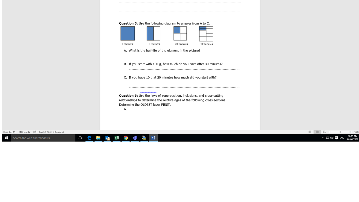 Question 5: Use the following diagram to answer from A to C:
O minutes
10 minutes
20 minutes
30 minutes
A. What is the half-life of the element in the picture?
B. If you start with 100 g, how much do you have after 30 minutes?
C. If you have 10 g at 20 minutes how much did you start with?
Question 6: Use the laws of superposition, inclusions, and cross-cutting
relationships to determine the relative ages of the following cross-sections.
Determine the OLDEST layer FIRST.
A.
Page 3 of 15
1444 words
English (United Kingdom)
1089
10:15 AM
Search the web and Windows
ENG
08/06/2021
