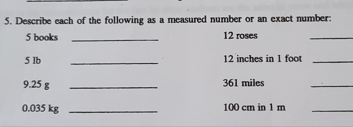 5. Describe each of the following as a measured number or an exact number:
12 roses
5 books
12 inches in 1 foot
5 lb
9.25 g
361 miles
0.035 kg
100 cm in 1 m